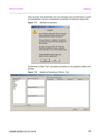 A30808-X5226-V121-01-V419 208
Manual do Usuário CallReport
Caso concorde, será apresentada uma nova mensagem (pop-up) informando o usuário
as possibilidades e as suas conseqüências da alteração da operadora selecionada:
Figura 7.11 Alteração da operadora
Confirmando no botão " Yes", será aberta uma janela com as operadoras válidas confi-
guradas:
Figura 7.12 Seleção de Operadoras e Planos - “Yes”
 