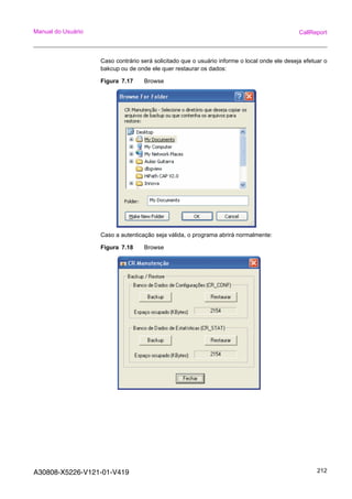 A30808-X5226-V121-01-V419 212
Manual do Usuário CallReport
Caso contrário será solicitado que o usuário informe o local onde ele deseja efetuar o
bakcup ou de onde ele quer restaurar os dados:
Figura 7.17 Browse
Caso a autenticação seja válida, o programa abrirá normalmente:
Figura 7.18 Browse
 