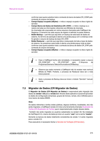 A30808-X5226-V121-01-V419 215
Manual do Usuário CallReport
confirmar caso queira substituir todo o conteúdo do banco de dados CR_CONF pelo
conteúdo do arquivo de backup.
– Campo Espaço ocupado (kBytes) -> indica o espaço ocupado no disco rígido do
servidor.
– Campo Banco de Dados de Estatística (CR_STAT) -> é feito o backup ou o
restore de todas as informações referentes aos Bilhetes de chamada.
As chamadas são arquivadas em vários arquivos chamados pelo CallReport de
Registros. O tamanho de cada arquivo de registro é definido na pasta Sistema.
– Botão Backup -> permite que seja feito um backup de toda base de dados do
sistema. Ao término da operação é aberta uma janela popup com o endereço onde
foi gerado o arquivo de backup da base CR_STAT.
– Botão Restaurar -> permite que seja feita a restauração de toda a base de dados
do sistema. Ao pressionar esse botão é aberta uma janela popup onde se deve
confirmar caso queira substituir todo o conteúdo do banco de dados CR_STAT pelo
conteúdo do arquivo de backup.
– Campo Espaço ocupado (kBytes) -> indica o espaço ocupado no disco rígido do
servidor.
7.3 Migrador de Dados (CR Migrador de Dados)
O Migrador de Dados (CR Migrador de Dados) é responsável pela migração dos
dados da versão 1.50 para a versão 2.0. Através deste aplicativo é possível aproveitar
os dados de configuração (empresas, grupos de troncos, ramais, etc) e bilhetes para o
novo banco de dados MSDE.
Nota:
Os dados referentes a tarifas (redes públicas, degraus tarifários, localidades, etc) não
serão migrados; o CallReport versão 2.0 inclui uma ferramenta chamada Atualizador de
Tarifas (CR Atualizador de Tarifas) que é responsável pela criação desses dados.
Também não serão migrados os usuários cadastrados na versão1.50. Na instalação
do Call Report 2.0, o banco de dados já inclui um usuário "user" com a senha "master".
Somente os bancos de dados totalmente consistentes da versão 1.5 serão migrados
para a versão 2.0.
Para executá-lo é necessário fechar o Servidor de Tarifação (CR Servidor).
i • Caso o CallReport tenha sido reinstalado, é necessário copiar o arquivo
CR_CONF.DAT e CR_STAT.DAT para C:Arquivos de
ProgramasSiemens-TelecommunicationsCRBackup.
i • Observe que neste momento o CallReport não irá receber mais nenhum
Bilhete do PABX. Portanto, o processo de Restaurar deve ser o mais
breve possível.
i • Após o processo de Backup deve-se iniciar o módulo “Servidor” manual-
mente.
 