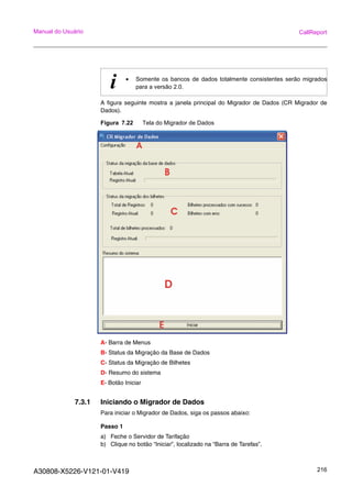 A30808-X5226-V121-01-V419 216
Manual do Usuário CallReport
A figura seguinte mostra a janela principal do Migrador de Dados (CR Migrador de
Dados).
Figura 7.22 Tela do Migrador de Dados
A- Barra de Menus
B- Status da Migração da Base de Dados
C- Status da Migração de Bilhetes
D- Resumo do sistema
E- Botão Iniciar
7.3.1 Iniciando o Migrador de Dados
Para iniciar o Migrador de Dados, siga os passos abaixo:
Passo 1
a) Feche o Servidor de Tarifação
b) Clique no botão “Iniciar”, localizado na “Barra de Tarefas”.
i • Somente os bancos de dados totalmente consistentes serão migrados
para a versão 2.0.
 
