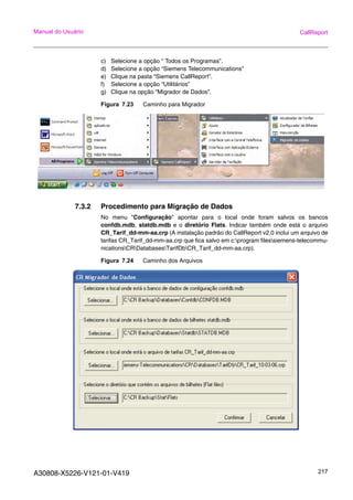 A30808-X5226-V121-01-V419 217
Manual do Usuário CallReport
c) Selecione a opção “ Todos os Programas”.
d) Selecione a opção “Siemens Telecommunications”
e) Clique na pasta “Siemens CallReport”.
f) Selecione a opção “Utilitários”
g) Clique na opção “Migrador de Dados”.
Figura 7.23 Caminho para Migrador
7.3.2 Procedimento para Migração de Dados
No menu "Configuração" apontar para o local onde foram salvos os bancos
confdb.mdb, statdb.mdb e o diretório Flats. Indicar também onde está o arquivo
CR_Tarif_dd-mm-aa.crp (A instalação padrão do CallReport v2.0 inclui um arquivo de
tarifas CR_Tarif_dd-mm-aa.crp que fica salvo em c:program filessiemens-telecommu-
nicationsCRDatabasesTarifDbCR_Tarif_dd-mm-aa.crp).
Figura 7.24 Caminho dos Arquivos
 