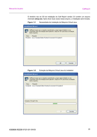 A30808-X5226-V121-01-V419 20
Manual do Usuário CallReport
O diretório raiz do CD de instalação do Call Report versão 2.0 contém um arquivo
chamado setup.exe. Após clicar duas vezes nesse arquivo, a instalação será iniciada.
Figura 3.1 Necessidade de instalação da Máquina Virtual Java.
Figura 3.2 Extração da Máquina Virtual Java do instalador
 