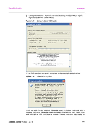 A30808-X5226-V121-01-V419 222
Manual do Usuário CallReport
g) É feita primeiramente a migração dos dados de configuração (confdb) e depois a
migração dos bilhetes (statdb + flats):
Figura 7.29 Configuração do CR Migrador
h) Ao final, caso tudo ocorra sem problemas, será apresentada a seguinte tela:
Figura 7.30 Tela final da migração
Como não será migrada nenhuma operadora publica (Embratel, Telefônica, etc), o
migrador criará uma operadora privada temporária chamada CR_V2.0_TEMP onde
será associada a todos os grupos de troncos e códigos de acesso encontrados na
 