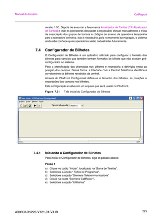 A30808-X5226-V121-01-V419 223
Manual do Usuário CallReport
versão 1.50. Depois de executar a ferramenta Atualizador de Tarifas (CR Atualizador
de Tarifas) e criar as operadoras desejadas é necessário efetuar manualmente a troca
de associação dos grupos de troncos e códigos de acesso da operadora temporária
para a operadora definitiva. Isso é necessário, pois no momento da migração, o sistema
ainda não conhece quais operadoras serão cadastradas futuramente.
7.4 Configurador de Bilhetes
O Configurador de Bilhetes é um aplicativo utilizado para configurar o formato dos
bilhetes para centrais que também tenham formatos de bilhete que não estejam pré-
configurados no sistema.
Para a identificação das chamadas nos bilhetes é necessária a definição exata da
posição dos campos. Dessa forma, a Interface com a Central Telefônica identificará
corretamente os bilhetes recebidos da central.
Através do PbxFront Configurável define-se o tamanho dos bilhetes, as posições e
separações dos campos nos bilhetes.
Esta configuração é salva em um arquivo que será usado no PbxFront.
Figura 7.31 Tela inicial do Configurador de Bilhetes
7.4.1 Iniciando o Configurador de Bilhetes
Para iniciar o Configurador de Bilhetes, siga os passos abaixo:
Passo 1
a) Clique no botão “Iniciar”, localizado na “Barra de Tarefas”.
b) Selecione a opção “ Todos os Programas”.
c) Selecione a opção “Siemens Telecommunications”
d) Clique na pasta “Siemens CallReport”.
e) Selecione a opção “Utilitários”
 