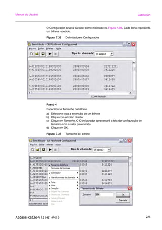 A30808-X5226-V121-01-V419 226
Manual do Usuário CallReport
O Configurador deverá parecer como mostrado na Figura 7.36. Cada linha representa
um bilhete recebido.
Figura 7.36 Delimitadores Configurados
Passo 4
Especificar o Tamanho do bilhete.
a) Selecione toda a extensão de um bilhete
b) Clique com o botão direito
c) Clique em Tamanho. O Configurador apresentará a tela de configuração de
tamanho com o valor preenchida.
d) Clique em OK.
Figura 7.37 Tamanho do bilhete
 