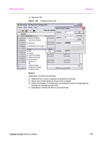 A30808-X5226-V121-01-V419 228
Manual do Usuário CallReport
e) Clique em OK
Figura 7.39 Configura data inicial
Passo 7
Especifique a Duração da Chamada.
a) Selecione hora, minuto e segundo de duração da chamada
b) Clique com o botão direito do mouse sobre a seleção
c) Clique em Duração. O Configurador vai apresentar a tela de configuração de
Duração da chamada já preenchida.
d) Especifique o formato da data no campo Formato.
 