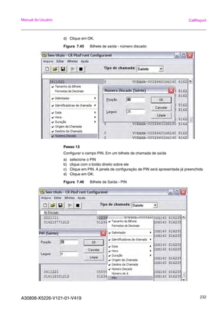 A30808-X5226-V121-01-V419 232
Manual do Usuário CallReport
d) Clique em OK.
Figura 7.45 Bilhete de saída - número discado
Passo 13
Configurar o campo PIN. Em um bilhete de chamada de saída
a) selecione o PIN
b) clique com o botão direito sobre ele
c) Clique em PIN. A janela de configuração de PIN será apresentada já preenchida
d) Clique em OK.
Figura 7.46 Bilhete de Saída - PIN
 