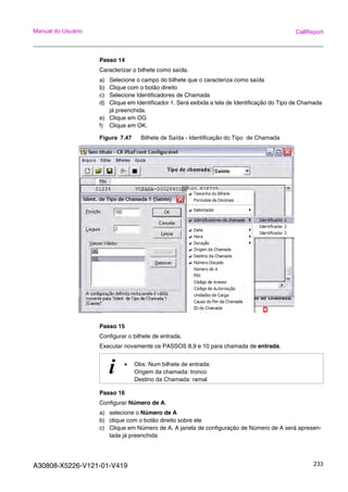 A30808-X5226-V121-01-V419 233
Manual do Usuário CallReport
Passo 14
Caracterizar o bilhete como saída.
a) Selecione o campo do bilhete que o caracteriza como saída
b) Clique com o botão direito
c) Selecione Identificadores de Chamada
d) Clique em Identificador 1. Será exibida a tela de Identificação do Tipo de Chamada
já preenchida.
e) Clique em OG
f) Clique em OK.
Figura 7.47 Bilhete de Saída - Identificação do Tipo de Chamada
Passo 15
Configurar o bilhete de entrada.
Executar novamente os PASSOS 8,9 e 10 para chamada de entrada.
Passo 16
Configurar Número de A.
a) selecione o Número de A
b) clique com o botão direito sobre ele
c) Clique em Número de A. A janela de configuração de Número de A será apresen-
tada já preenchida
i • Obs: Num bilhete de entrada:
Origem da chamada: tronco
Destino da Chamada: ramal
 