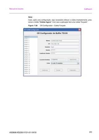 A30808-X5226-V121-01-V419 240
Manual do Usuário CallReport
Nota:
Caso, após uma configuração, seja necessário efetuar a coleta imediatamente, pres-
sionar o botão "Coletar Agora". Com isso a aplicação fará uma coleta "forçada".
Figura 7.56 CR Configurador - Coleta Forçada
 