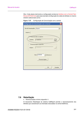 A30808-X5226-V121-01-V419 241
Manual do Usuário CallReport
Obs. A tela abaixo demonstra a configuração correta da Interface com a Central Tele-
fônica (CR PbxFront) para esse exemplo (configuração de coleta de bilhetes no mesmo
diretório selecionado acima:
Figura 7.57 Configuração de Comunicação com a central
7.6 Retarifação
• Nível de Acesso mínimo requerido: 4
O mecanismo Retarifação do sistema CallReport permite o reprocessamento dos
bilhetes que caracterizam as chamadas executadas na central telefônica.
 