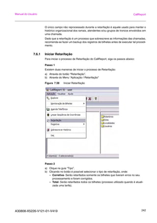A30808-X5226-V121-01-V419 242
Manual do Usuário CallReport
O único campo não reprocessado durante a retarifação é aquele usado para manter o
histórico organizacional dos ramais, atendentes e/ou grupos de troncos envolvidos em
uma chamada.
Dado que a retarifação é um processo que sobrescreve as informações das chamadas,
recomenda-se fazer um backup dos registros de bilhetes antes de executar tal procedi-
mento.
7.6.1 Iniciar Retarifação
Para iniciar o processo de Retarifação do CallReport, siga os passos abaixo:
Passo 1
Existem duas maneiras de iniciar o processo de Retarifação:
a) Através do botão “Retarifação”.
b) Através do Menu “Aplicação / Retarifação”
Figura 7.58 Iniciar Retarifação
Passo 2
a) Clique na guia “Tipo”.
b) Clicando no botão é possível selecionar o tipo de retarifação, onde:
– Corretiva- Serão retarifados somente os bilhetes que tiveram erros no seu
processamento e foram corrigidos.
– Total- Serão retarifados todos os bilhetes (processo utilizado quando é atuali-
zada uma tarifa).
 