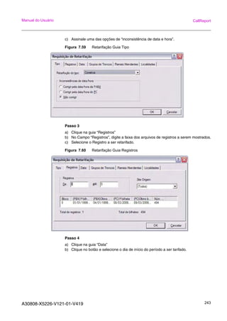 A30808-X5226-V121-01-V419 243
Manual do Usuário CallReport
c) Assinale uma das opções de “inconsistência de data e hora”.
Figura 7.59 Retarifação Guia Tipo
Passo 3
a) Clique na guia “Registros”
b) No Campo “Registros”, digite a faixa dos arquivos de registros a serem mostrados.
c) Selecione o Registro a ser retarifado.
Figura 7.60 Retarifação Guia Registros
Passo 4
a) Clique na guia “Data”
b) Clique no botão e selecione o dia de início do período a ser tarifado.
 
