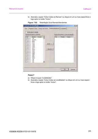 A30808-X5226-V121-01-V419 245
Manual do Usuário CallReport
b) Assinale a opção “Incluir todos os Ramais” ou clique em um ou mais específicos e
logo após no botão “Incluir”.
Figura 7.63 Retarifação Guia Ramais/Atendentes
Passo 7
a) Clique na guia “Localidades”.
b) Assinale a opção “Incluir todas as Localidades” ou clique em um ou mais especí-
ficos e logo após no botão “Incluir”.
 