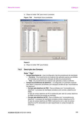 A30808-X5226-V121-01-V419 246
Manual do Usuário CallReport
c) Clique no botão “OK” para iniciar o processo.
Figura 7.64 Retarifação Guia Localidades
Passo 8
a) Clique no botão “OK” para finalizar.
7.6.2 Descrição dos Campos
Guia " Tipo"
– Campo Retarifação do -> tipo é configurado o tipo de procedimento de retarifação:
– Corretiva - Os procedimentos de recálculo são aplicados apenas aos bilhetes
de chamadas que apresentam indicação de falha de processamento.
– Total - Os procedimentos de recálculo são aplicados a todos os bilhetes.
– Campo Inconsistências de data/hora -> é configurado um parâmetro especial
para definir o tratamento de bilhetes com indicação de falha do tipo "Inconsistência
de data/hora":
– Corrigir pela data/hora do PBX - Para os bilhetes com "inconsistência de
data/hora", o processo de retarifação considera como correto a data/hora do
PABX.
O valor do campo data/hora do PC é substituído pelo valor do campo data/hora
do PABX acrescido da duração da chamada.
– Corrigir pela data/hora do PC - Para os bilhetes com "inconsistência de
data/hora", o processo de retarifação considera correto a data/hora do PC.
O valor do campo data/hora do PABX é sobrescrito com o valor do campo
data/hora do PC retrocedido do valor especificado no campo Duração da
Chamada.
 