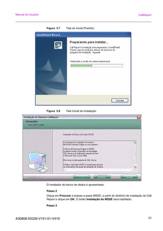 A30808-X5226-V121-01-V419 23
Manual do Usuário CallReport
Figura 3.7 Tela de inicial (Padrão)
Figura 3.8 Tela Inicial de Instalação
O instalador do banco de dados é apresentado.
Passo 2
Clique em Procurar e acesse a pasta MSDE, a partir do diretório de instalação do Call
Report e clique em OK. O botão Instalação do MSDE será habilitado.
Passo 3
 