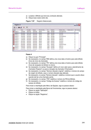 A30808-X5226-V121-01-V419 249
Manual do Usuário CallReport
a) Localize o Bilhete que terá seu conteúdo alterado.
b) Clique duas vezes sobre ele.
Figura 7.67 Registro Selecionado
Passo 4
a) Clique na guia “Principal”.
b) Se necessário, no campo PBX defina uma nova data e horário para este bilhete
(hora de início da chamada).
c) Se necessário, no campo “PC” defina uma nova data e horário para este bilhete
(hora de recepção do bilhete no micro).
d) Se necessário, no campo “Duração” defina um novo valor para o atendimento da
chamada (“Espera”) ou para a duração da chamada (“Chamada”).
e) Se necessário, no campo “Número discado original”, redefina o número do campo
de origem do bilhete, caso o número discado seja alterado.
f) Se necessário, no campo “Número discado”, redefina o número que o usuário disca
quando ele faz uma chamada sainte.
g) Se necessário, no campo “PIN” redefina o número do PIN do Bilhete.
h) Se necessário, no campo “Código de Acesso” redefina o número do código de
acesso do bilhete.
Para iniciar a retarifação pelo Menu de Opções, siga os passos abaixo:
Para iniciar a retarifação pela Barra de Ferramentas, siga os passos abaixo:
• Clique na opção “Aplicação”.
• Clique no botão .
• Clique na opção “Registros”.
 