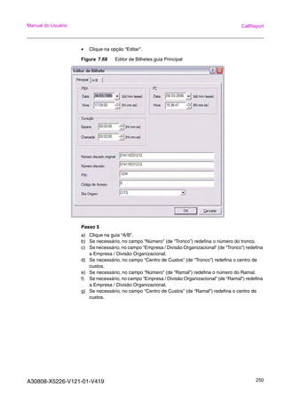 A30808-X5226-V121-01-V419 250
Manual do Usuário CallReport
• Clique na opção “Editar”.
Figura 7.68 Editor de Bilhetes guia Principal
Passo 5
a) Clique na guia “A/B”.
b) Se necessário, no campo “Número” (de “Tronco”) redefina o número do tronco.
c) Se necessário, no campo “Empresa / Divisão Organizacional” (de “Tronco”) redefina
a Empresa / Divisão Organizacional.
d) Se necessário, no campo “Centro de Custos” (de “Tronco”) redefina o centro de
custos.
e) Se necessário, no campo “Número” (de “Ramal”) redefina o número do Ramal.
f) Se necessário, no campo “Empresa / Divisão Organizacional” (de “Ramal”) redefina
a Empresa / Divisão Organizacional.
g) Se necessário, no campo “Centro de Custos” (de “Ramal”) redefina o centro de
custos.
 