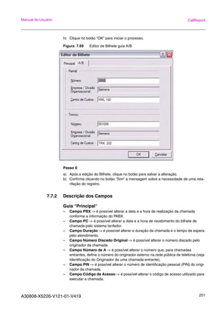 A30808-X5226-V121-01-V419 251
Manual do Usuário CallReport
h) Clique no botão “OK” para iniciar o processo.
Figura 7.69 Editor de Bilhete guia A/B
Passo 6
a) Após a edição do Bilhete, clique no botão para salvar a alteração.
b) Confirme clicando no botão “Sim” a mensagem sobre a necessidade de uma reta-
rifação do registro.
7.7.2 Descrição dos Campos
Guia "Principal"
– Campo PBX -> é possível alterar a data e a hora de realização da chamada
conforme a informação do PABX.
– Campo PC -> é possível alterar a data e a hora de recebimento do bilhete de
chamada pelo sistema tarifador.
– Campo Duração -> é possível alterar a duração da chamada e o tempo de espera
pelo atendimento.
– Campo Número Discado Original -> é possível alterar o número discado pelo
originador da chamada.
– Campo Número de A -> é possível alterar o número que, para chamadas
entrantes, define o número do originador externo na rede pública de telefonia (veja
Identificação do Originador de uma chamada entrante).
– Campo PIN -> é possível alterar o número de identificação pessoal (PIN) do origi-
nador da chamada.
– Campo Código de Acesso -> é possível alterar o código de acesso utilizado para
executar a chamada.
 