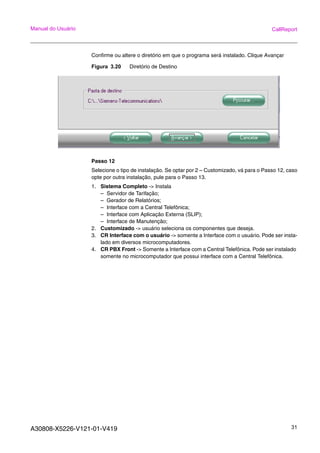 A30808-X5226-V121-01-V419 31
Manual do Usuário CallReport
Confirme ou altere o diretório em que o programa será instalado. Clique Avançar
Figura 3.20 Diretório de Destino
Passo 12
Selecione o tipo de instalação. Se optar por 2 – Customizado, vá para o Passo 12, caso
opte por outra instalação, pule para o Passo 13.
1. Sistema Completo -> Instala
– Servidor de Tarifação;
– Gerador de Relatórios;
– Interface com a Central Telefônica;
– Interface com Aplicação Externa (SLIP);
– Interface de Manutenção;
2. Customizado -> usuário seleciona os componentes que deseja.
3. CR Interface com o usuário -> somente a Interface com o usuário. Pode ser insta-
lado em diversos microcomputadores.
4. CR PBX Front -> Somente a Interface com a Central Telefônica. Pode ser instalado
somente no microcomputador que possui interface com a Central Telefônica.
 