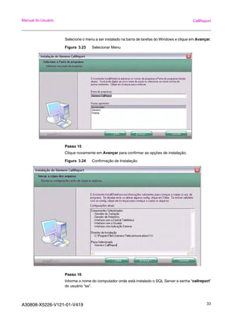 A30808-X5226-V121-01-V419 33
Manual do Usuário CallReport
Selecione o menu a ser instalado na barra de tarefas do Windows e clique em Avançar.
Figura 3.23 Selecionar Menu
Passo 15
Clique novamente em Avançar para confirmar as opções de instalação.
Figura 3.24 Confirmação de Instalação
Passo 16
Informe o nome do computador onde está instalado o SQL Server e senha “callreport”
do usuário “sa”.
 
