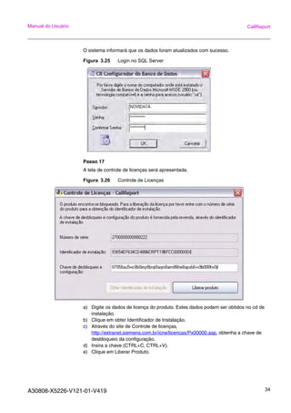 A30808-X5226-V121-01-V419 34
Manual do Usuário CallReport
O sistema informará que os dados foram atualizados com sucesso.
Figura 3.25 Login no SQL Server
Passo 17
A tela de controle de licenças será apresentada.
Figura 3.26 Controle de Licenças
a) Digite os dados de licença do produto. Estes dados podem ser obtidos no cd de
instalação.
b) Clique em obter Identificador de Instalação.
c) Através do site de Controle de licenças,
http://extranet.siemens.com.br/icne/licencas/Px00000.asp. obtenha a chave de
desbloqueio da configuração.
d) Insira a chave (CTRL+C, CTRL+V).
e) Clique em Liberar Produto.
 