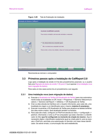 A30808-X5226-V121-01-V419 36
Manual do Usuário CallReport
Figura 3.29 Tela de finalização da instalação.
Recomenda-se reiniciar o computador.
3.3 Primeiros passos após a instalação do CallReport 2.0
Logo após a instalação da versão 2.0 há dois procedimentos possíveis: ou o usuário
fará uma Migração de dados da versão 1.50 para 2.0 ou é apenas Uma instalação nova
(sem migração de dados).
Para cada um dos casos acima há um procedimento a ser seguido:
3.3.1 Uma instalação nova (sem migração de dados)
a) Executar o Atualizador de Tarifas (CR Atualizador de Tarifas) para criar automatica-
mente todas as localidades no CR. Iniciar -> Programas -> Siemens-Telecommuni-
cations -> Siemens Call Report -> Utilitários -> CR Atualizador de Tarifas.
b) Criar os sites através da Interface com o Usuário informando, para cada site, uma
localidade de origem e um Identificador para o mesmo (máximo 8 caracteres).
c) Executar novamente o CR Atualizador de Tarifas para atualizar as tabelas tarifárias
dos sites recém-criados. Será atualizado também os feriados.
d) Para cada site criado, configurar um PbxFront através do menu -> configuração ->
pbxfront, informando o nome ou IP do computador que está o Servidor e o Identifi-
cador do Site (que foi configurado no momento da criação do mesmo). Aqui é
necessário digitar o Identificador exatamente igual ao criado pela IU, pois ao exec-
utar o PbxFront, será feita uma autenticação no Servidor com base nesse identifi-
cador. Se estiver errado, a comunicação não será estabelecida.
 