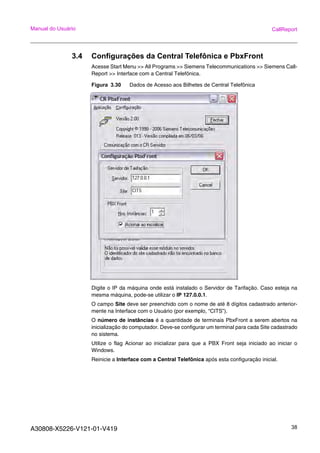 A30808-X5226-V121-01-V419 38
Manual do Usuário CallReport
3.4 Configurações da Central Telefônica e PbxFront
Acesse Start Menu >> All Programs >> Siemens Telecommunications >> Siemens Call-
Report >> Interface com a Central Telefônica.
Figura 3.30 Dados de Acesso aos Bilhetes de Central Telefônica
Digite o IP da máquina onde está instalado o Servidor de Tarifação. Caso esteja na
mesma máquina, pode-se utilizar o IP 127.0.0.1.
O campo Site deve ser preenchido com o nome de até 8 dígitos cadastrado anterior-
mente na Interface com o Usuário (por exemplo, “CITS”).
O número de instâncias é a quantidade de terminais PbxFront a serem abertos na
inicialização do computador. Deve-se configurar um terminal para cada Site cadastrado
no sistema.
Utilize o flag Acionar ao inicializar para que a PBX Front seja iniciado ao iniciar o
Windows.
Reinicie a Interface com a Central Telefônica após esta configuração inicial.
 