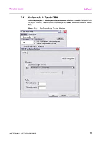 A30808-X5226-V121-01-V419 39
Manual do Usuário CallReport
3.4.1 Configuração do Tipo do PABX
Acesse Aplicação >> Bilhetagem >> Configurar e selecione o modelo da Central utili-
zada (por exemplo, “HiPath 3000 Compacto”) e clique OK. Reinicie novamente a inter-
face.
Figura 3.31 Configuração do Tipo de Bilhetes
 