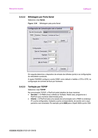 A30808-X5226-V121-01-V419 42
Manual do Usuário CallReport
3.4.2.2 Bilhetagem por Porta Serial
Selecione o tipo Serial.
Figura 3.34 Bilhetagem pela porta Serial
Em seguida determine o dispositivo de entrada dos bilhetes (porta) e as configurações
de velocidade e protocolo.
A opção PADRÃO configura a porta COM1 como default e habilita o CTS e DTR, na
configuração de controle de fluxo por hardware.
3.4.2.3 Tarifação por TCP/IP
Selecione o tipo TCP/IP.
Na comunicação TCP/IP, o PbxFront pode trabalhar de duas maneiras:
• Servidor -> O PABX envia o bilhete ao Tarifador. Neste caso, programa-se o
PbxFront para monitorar determinada porta.
• Cliente -> O PbxFront abre uma sessão de comunicação com o PABX no endereço
IP e porta configurados. Cadastre a porta correspondente, de acordo com o equi-
pamento a ser conectado. Por exemplo, porta 5000 para o Hipath 3000 e porta 1202
 