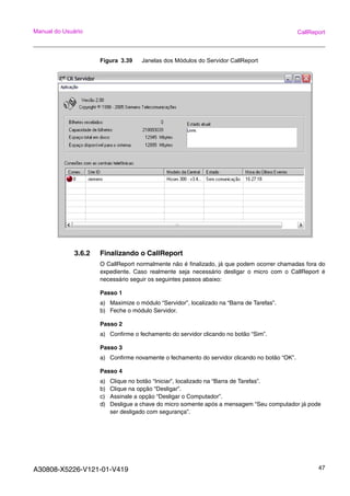 A30808-X5226-V121-01-V419 47
Manual do Usuário CallReport
Figura 3.39 Janelas dos Módulos do Servidor CallReport
3.6.2 Finalizando o CallReport
O CallReport normalmente não é finalizado, já que podem ocorrer chamadas fora do
expediente. Caso realmente seja necessário desligar o micro com o CallReport é
necessário seguir os seguintes passos abaixo:
Passo 1
a) Maximize o módulo “Servidor”, localizado na “Barra de Tarefas”.
b) Feche o módulo Servidor.
Passo 2
a) Confirme o fechamento do servidor clicando no botão “Sim”.
Passo 3
a) Confirme novamente o fechamento do servidor clicando no botão “OK”.
Passo 4
a) Clique no botão “Iniciar”, localizado na “Barra de Tarefas”.
b) Clique na opção “Desligar”.
c) Assinale a opção “Desligar o Computador”.
d) Desligue a chave do micro somente após a mensagem “Seu computador já pode
ser desligado com segurança”.
 