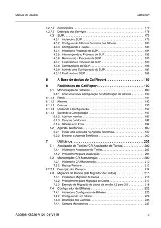 A30808-X5226-V121-01-V419 3
Manual do Usuário CallReport
4.2.7.2 Autorizações . . . . . . . . . . . . . . . . . . . . . . . . . . . . . . . . . . . . . . . . . . . . . . . 178
4.2.7.3 Descrição dos Serviços . . . . . . . . . . . . . . . . . . . . . . . . . . . . . . . . . . . . . . 178
4.3 SLIP . . . . . . . . . . . . . . . . . . . . . . . . . . . . . . . . . . . . . . . . . . . . . . . . 179
4.3.1 Iniciando o SLIP . . . . . . . . . . . . . . . . . . . . . . . . . . . . . . . . . . . . . . . . . 179
4.3.2 Configurando Filtros e Formatos dos Bilhetes . . . . . . . . . . . . . . . . . . 180
4.3.3 Configurando a Saída. . . . . . . . . . . . . . . . . . . . . . . . . . . . . . . . . . . . . 183
4.3.4 Iniciando o Processo de SLIP. . . . . . . . . . . . . . . . . . . . . . . . . . . . . . . 184
4.3.5 Interrompendo o Processo de SLIP . . . . . . . . . . . . . . . . . . . . . . . . . . 185
4.3.6 Reiniciando o Processo de SLIP . . . . . . . . . . . . . . . . . . . . . . . . . . . . 185
4.3.7 Finalizando o Processo de SLIP. . . . . . . . . . . . . . . . . . . . . . . . . . . . . 186
4.3.8 Configurações do SLIP. . . . . . . . . . . . . . . . . . . . . . . . . . . . . . . . . . . . 186
4.3.9 Abrindo uma Configuração do SLIP . . . . . . . . . . . . . . . . . . . . . . . . . . 187
4.3.10 Finalizando o SLIP . . . . . . . . . . . . . . . . . . . . . . . . . . . . . . . . . . . . . . . 188
5 A Base de dados do CallReport . . . . . . . . . . . . . . . . . . . . . 189
6 Facilidades do CallReport. . . . . . . . . . . . . . . . . . . . . . . . . . 190
6.1 Monitoração de Bilhetes . . . . . . . . . . . . . . . . . . . . . . . . . . . . . . . . 190
6.1.1 Criar uma Nova Configuração de Monitoração de Bilhetes . . . . . . . . 190
6.1.1.1 Filtros . . . . . . . . . . . . . . . . . . . . . . . . . . . . . . . . . . . . . . . . . . . . . . . . . . . . 191
6.1.1.2 Alarmes. . . . . . . . . . . . . . . . . . . . . . . . . . . . . . . . . . . . . . . . . . . . . . . . . . . 193
6.1.1.3 Colunas. . . . . . . . . . . . . . . . . . . . . . . . . . . . . . . . . . . . . . . . . . . . . . . . . . . 195
6.1.1.4 Utilizando a Configuração. . . . . . . . . . . . . . . . . . . . . . . . . . . . . . . . . . . . . 197
6.1.1.5 Salvando a Configuração . . . . . . . . . . . . . . . . . . . . . . . . . . . . . . . . . . . . . 197
6.1.2 Abrir um monitor . . . . . . . . . . . . . . . . . . . . . . . . . . . . . . . . . . . . . . . . . 197
6.1.3 Campos do Monitor . . . . . . . . . . . . . . . . . . . . . . . . . . . . . . . . . . . . . . 197
6.1.4 Bilhetes com Erro . . . . . . . . . . . . . . . . . . . . . . . . . . . . . . . . . . . . . . . . 197
6.2 Agenda Telefônica. . . . . . . . . . . . . . . . . . . . . . . . . . . . . . . . . . . . . 199
6.2.1 Iniciar uma Consulta na Agenda Telefônica . . . . . . . . . . . . . . . . . . . . 199
6.2.2 Encerrar a Agenda Telefônica . . . . . . . . . . . . . . . . . . . . . . . . . . . . . . 200
7 Utilitários . . . . . . . . . . . . . . . . . . . . . . . . . . . . . . . . . . . . . . . 202
7.1 Atualizador de Tarifas (CR Atualizador de Tarifas) . . . . . . . . . . . . 202
7.1.1 Iniciando o Atualizador de Tarifas. . . . . . . . . . . . . . . . . . . . . . . . . . . . 203
7.1.2 Procedimento para atualização . . . . . . . . . . . . . . . . . . . . . . . . . . . . . 204
7.2 Manutenção (CR Manutenção) . . . . . . . . . . . . . . . . . . . . . . . . . . . 209
7.2.1 Iniciando o CR Manutenção . . . . . . . . . . . . . . . . . . . . . . . . . . . . . . . . 210
7.2.2 Backup/Restore . . . . . . . . . . . . . . . . . . . . . . . . . . . . . . . . . . . . . . . . . 213
7.2.2.1 Descrição dos Campos. . . . . . . . . . . . . . . . . . . . . . . . . . . . . . . . . . . . . . . 214
7.3 Migrador de Dados (CR Migrador de Dados) . . . . . . . . . . . . . . . . 215
7.3.1 Iniciando o Migrador de Dados. . . . . . . . . . . . . . . . . . . . . . . . . . . . . . 216
7.3.2 Procedimento para Migração de Dados . . . . . . . . . . . . . . . . . . . . . . . 217
7.3.3 Exemplo de Migração de dados da versão 1.5 para 2.0 . . . . . . . . . . 218
7.4 Configurador de Bilhetes . . . . . . . . . . . . . . . . . . . . . . . . . . . . . . . . 223
7.4.1 Iniciando o Configurador de Bilhetes . . . . . . . . . . . . . . . . . . . . . . . . . 223
7.4.2 Configurando um bilhete. . . . . . . . . . . . . . . . . . . . . . . . . . . . . . . . . . . 224
7.4.3 Descrição dos Campos. . . . . . . . . . . . . . . . . . . . . . . . . . . . . . . . . . . . 236
7.4.4 Campos Mandatórios . . . . . . . . . . . . . . . . . . . . . . . . . . . . . . . . . . . . . 237
 