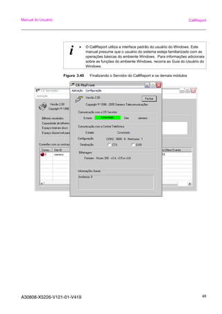 A30808-X5226-V121-01-V419 48
Manual do Usuário CallReport
Figura 3.40 Finalizando o Servidor do CallReport e os demais módulos
i • O CallReport utiliza a interface padrão do usuário do Windows. Este
manual presume que o usuário do sistema esteja familiarizado com as
operações básicas do ambiente Windows. Para informações adicionais
sobre as funções do ambiente Windows, recorra ao Guia do Usuário do
Windows.
 