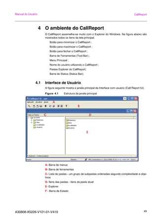 A30808-X5226-V121-01-V419 49
Manual do Usuário CallReport
4 O ambiente do CallReport
O CallReport assemelha-se muito com o Explorer do Windows. Na figura abaixo são
mostrados todos os itens da tela principal.
Botão para minimizar o CallReport ;
Botão para maximizar o CallReport ;
Botão para fechar o CallReport ;
Barra de Ferramentas (Tool Bar) ;
Menu Principal ;
Nome do usuário utilizando o CallReport ;
Pastas Explorer do CallReport;
Barra de Status (Status Bar);
4.1 Interface de Usuário
A figura seguinte mostra a janela principal da Interface com usuário (Call Report IU).
Figura 4.1 Estrutura da janela principal
A- Barra de menus
B- Barra de ferramentas
C- Lista de pastas - um grupo de subpastas ordenadas segundo complexidade e obje-
tivos
D- Ítens das pastas - ítens da pasta atual
E- Explorer
F - Barra de Estado
 