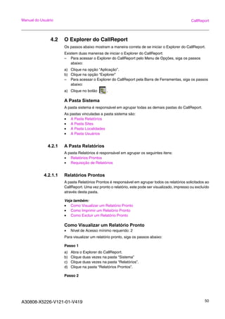 A30808-X5226-V121-01-V419 50
Manual do Usuário CallReport
4.2 O Explorer do CallReport
Os passos abaixo mostram a maneira correta de se iniciar o Explorer do CallReport.
Existem duas maneiras de iniciar o Explorer do CallReport:
– Para acessar o Explorer do CallReport pelo Menu de Opções, siga os passos
abaixo:
a) Clique na opção “Aplicação”.
b) Clique na opção “Explorer”
– Para acessar o Explorer do CallReport pela Barra de Ferramentas, siga os passos
abaixo:
a) Clique no botão .
A Pasta Sistema
A pasta sistema é responsável em agrupar todas as demais pastas do CallReport.
As pastas vinculadas a pasta sistema são:
• A Pasta Relatórios
• A Pasta Sites
• A Pasta Localidades
• A Pasta Usuários
4.2.1 A Pasta Relatórios
A pasta Relatórios é responsável em agrupar os seguintes itens:
• Relatórios Prontos
• Requisição de Relatórios
4.2.1.1 Relatórios Prontos
A pasta Relatórios Prontos é responsável em agrupar todos os relatórios solicitados ao
CallReport. Uma vez pronto o relatório, este pode ser visualizado, impresso ou excluído
através desta pasta.
Veja também:
• Como Visualizar um Relatório Pronto
• Como Imprimir um Relatório Pronto
• Como Excluir um Relatório Pronto
Como Visualizar um Relatório Pronto
• Nível de Acesso mínimo requerido: 2
Para visualizar um relatório pronto, siga os passos abaixo:
Passo 1
a) Abra o Explorer do CallReport.
b) Clique duas vezes na pasta “Sistema”
c) Clique duas vezes na pasta “Relatórios”.
d) Clique na pasta “Relatórios Prontos”.
Passo 2
 