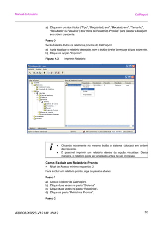 A30808-X5226-V121-01-V419 52
Manual do Usuário CallReport
a) Clique em um dos títulos (“Tipo”, “Requisitado em”, “Recebido em”, “Tamanho”,
“Resultado” ou “Usuário”) dos “Itens de Relatórios Prontos” para colocar a listagem
em ordem crescente.
Passo 3
Serão listados todos os relatórios prontos do CallReport.
a) Após localizar o relatório desejado, com o botão direito do mouse clique sobre ele.
b) Clique na opção “Imprimir”.
Figura 4.3 Imprimir Relatório
Como Excluir um Relatório Pronto
• Nível de Acesso mínimo requerido: 2
Para excluir um relatório pronto, siga os passos abaixo:
Passo 1
a) Abra o Explorer do CallReport.
b) Clique duas vezes na pasta “Sistema”
c) Clique duas vezes na pasta “Relatórios”.
d) Clique na pasta “Relatórios Prontos”.
Passo 2
i • Clicando novamente no mesmo botão o sistema colocará em ordem
decrescente.
• É possível imprimir um relatório dentro da opção visualizar. Desta
maneira, o relatório pode ser analisado antes de ser impresso.
 