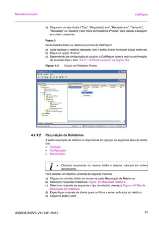 A30808-X5226-V121-01-V419 53
Manual do Usuário CallReport
a) Clique em um dos títulos (“Tipo”, “Requisitado em”, “Recebido em”, “Tamanho”,
“Resultado” ou “Usuário”) dos “Itens de Relatórios Prontos” para colocar a listagem
em ordem crescente.
Passo 3
Serão listados todos os relatórios prontos do CallReport.
a) Após localizar o relatório desejado, com o botão direito do mouse clique sobre ele.
b) Clique na opção “Excluir”.
c) Dependendo da configuração do usuário, o CallReport poderá pedir a confirmação
de exclusão.Veja o item “4.2.7“ - “A Pasta Usuários” da página 174
Figura 4.4 Excluir um Relatório Pronto
4.2.1.2 Requisição de Relatórios
A pasta requisição de relatório é responsável em agrupar os seguintes tipos de relató-
rios:
• Tarifação
• Configuração
• Manutenção
Para solicitar um relatório, proceda da seguinte maneira:
a) Clique com o botão direito do mouse na pasta Requisição de Relatórios
b) Selecione Requisitar Relatórios. Figura 4.5 Requisitar Relatório
c) Selecione na janela da esquerda o tipo de relatório desejado. Figura 4.6 Tela de
Requisição de Relatórios
d) Especifique na janela da direita quais os filtros a serem aplicados no relatório
e) Clique no botão Gerar
i • Clicando novamente no mesmo botão o sistema colocará em ordem
decrescente.
 