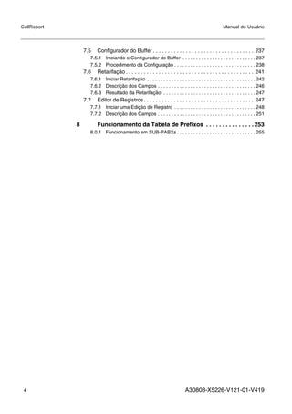 4 A30808-X5226-V121-01-V419
CallReport Manual do Usuário
7.5 Configurador do Buffer . . . . . . . . . . . . . . . . . . . . . . . . . . . . . . . . . . 237
7.5.1 Iniciando o Configurador do Buffer . . . . . . . . . . . . . . . . . . . . . . . . . . . 237
7.5.2 Procedimento da Configuração . . . . . . . . . . . . . . . . . . . . . . . . . . . . . . 238
7.6 Retarifação . . . . . . . . . . . . . . . . . . . . . . . . . . . . . . . . . . . . . . . . . . . 241
7.6.1 Iniciar Retarifação . . . . . . . . . . . . . . . . . . . . . . . . . . . . . . . . . . . . . . . . 242
7.6.2 Descrição dos Campos . . . . . . . . . . . . . . . . . . . . . . . . . . . . . . . . . . . . 246
7.6.3 Resultado da Retarifação . . . . . . . . . . . . . . . . . . . . . . . . . . . . . . . . . . 247
7.7 Editor de Registros. . . . . . . . . . . . . . . . . . . . . . . . . . . . . . . . . . . . . 247
7.7.1 Iniciar uma Edição de Registro . . . . . . . . . . . . . . . . . . . . . . . . . . . . . . 248
7.7.2 Descrição dos Campos . . . . . . . . . . . . . . . . . . . . . . . . . . . . . . . . . . . . 251
8 Funcionamento da Tabela de Prefixos . . . . . . . . . . . . . . .253
8.0.1 Funcionamento em SUB-PABXs . . . . . . . . . . . . . . . . . . . . . . . . . . . . . 255
 