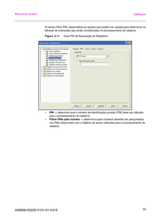 A30808-X5226-V121-01-V419 59
Manual do Usuário CallReport
O campo Filtro PIN, disponibiliza as opções que podem ser usadas para determinar os
bilhetes de chamadas que serão considerados no processamento do relatório.
Figura 4.11 Guia PIN da Requisição de Relatórios
– PIN -> determina qual o número de identificação privado (PIN) deve ser utilizado
para o processamento do relatório;
– Filtrar PINs pelo número -> determina quais números deverão ser pesquisados
nos PINs disponíveis com o objetivo de serem utilizados para o processamento do
relatório;
 