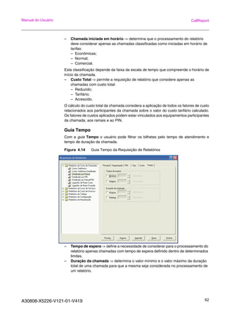 A30808-X5226-V121-01-V419 62
Manual do Usuário CallReport
– Chamada iniciada em horário -> determina que o processamento do relatório
deve considerar apenas as chamadas classificadas como iniciadas em horário de
tarifas:
– Econômicas;
– Normal;
– Comercial.
Esta classificação depende da faixa da escala de tempo que compreende o horário de
início da chamada.
– Custo Total -> permite a requisição de relatório que considere apenas as
chamadas com custo total:
– Reduzido;
– Tarifário;
– Acrescido.
O cálculo do custo total da chamada considera a aplicação de todos os fatores de custo
relacionados aos participantes da chamada sobre o valor do custo tarifário calculado.
Os fatores de custos aplicados podem estar vinculados aos equipamentos participantes
da chamada, aos ramais e ao PIN.
Guia Tempo
Com a guia Tempo o usuário pode filtrar os bilhetes pelo tempo de atendimento e
tempo de duração da chamada.
Figura 4.14 Guia Tempo da Requisição de Relatórios
– Tempo de espera -> define a necessidade de considerar para o processamento do
relatório apenas chamadas com tempo de espera definido dentro de determinados
limites.
– Duração da chamada -> determina o valor mínimo e o valor máximo da duração
total de uma chamada para que a mesma seja considerada no processamento de
um relatório.
 