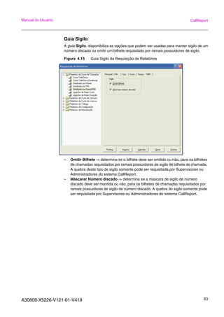 A30808-X5226-V121-01-V419 63
Manual do Usuário CallReport
Guia Sigilo
A guia Sigilo, disponibiliza as opções que podem ser usadas para manter sigilo de um
número discado ou omitir um bilhete requisitado por ramais possuidores de sigilo.
Figura 4.15 Guia Sigilo da Requisição de Relatórios
– Omitir Bilhete -> determina se o bilhete deve ser omitido ou não, para os bilhetes
de chamadas requisitados por ramais possuidores de sigilo de bilhete de chamada.
A quebra deste tipo de sigilo somente pode ser requisitada por Supervisores ou
Administradores do sistema CallReport.
– Mascarar Número discado -> determina se a máscara de sigilo de número
discado deve ser mantida ou não, para os bilhetes de chamadas requisitados por
ramais possuidores de sigilo de número discado. A quebra do sigilo somente pode
ser requisitada por Supervisores ou Administradores do sistema CallReport.
 
