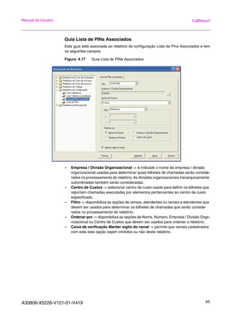 A30808-X5226-V121-01-V419 65
Manual do Usuário CallReport
Guia Lista de PINs Associados
Esta guia está associada ao relatório de configuração Lista de Pins Associados e tem
os seguintes campos:
Figura 4.17 Guia Lista de PINs Associados
– Empresa / Divisão Organizacional -> é indicado o nome da empresa / divisão
organizacional usadas para determinar quais bilhetes de chamadas serão conside-
rados no processamento do relatório. As divisões organizacionais hierarquicamente
subordinadas também serão consideradas.
– Centro de Custos -> selecionar centro de custo usado para definir os bilhetes que
reportam chamadas executadas por elementos pertencentes ao centro de custo
especificado.
– Filtro -> disponibiliza as opções de ramais, atendentes ou ramais e atendentes que
devem ser usados para determinar os bilhetes de chamadas que serão conside-
rados no processamento do relatório.
– Ordenar por -> disponibiliza as opções de Nome, Número, Empresa / Divisão Orga-
nizacional ou Centro de Custos que devem ser usados para ordenar o relatório.
– Caixa de verificação Manter sigilo do ramal -> permite que ramais cadastrados
com esta esta opção sejam omitidos ou não deste relatório.
 