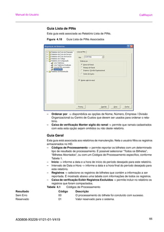 A30808-X5226-V121-01-V419 66
Manual do Usuário CallReport
Guia Lista de PINs
Esta guia está associada ao Relatório Lista de PINs.
Figura 4.18 Guia Lista de PINs Associados
– Ordenar por -> disponibiliza as opções de Nome, Número, Empresa / Divisão
Organizacional ou Centro de Custos que devem ser usados para ordenar o rela-
tório.
– Caixa de verificação Manter sigilo do ramal -> permite que ramais cadastrados
com esta esta opção sejam omitidos ou não deste relatório.
Guia Geral
Esta guia está associada aos relatórios de manutenção. Nela o usuário filtra os registros
armazenados no HD.
– Códigos de Processamento -> permite reportar os bilhetes com um determinado
tipo de resultado de processamento. É possivel selecionar "Todos os Bilhetes",
"Bilhetes Abortados", ou com um Códigos de Processamento específico, conforme
Tabela 1.
– Início -> informe a data e a hora de início do período desejado para este relatório.
– Intervalo de Data e Hora -> informe a data e a hora final do período desejado para
este relatório.
– Registros -> selecione os registros de bilhetes que contém a informação a ser
reportada. É mostrado abaixo uma tabela com informações de todos os registros.
– Caixa de verificação Exibir Registros Excluídos -> permite incluir no relatório os
registros que foram compactados.
Tabela 4.1 Códigos de Processamento
Resultado Código Descrição
Sem Erro 00 O processamento do bilhete foi concluído com sucesso.
Reservado 01 Valor reservado para o sistema.
 