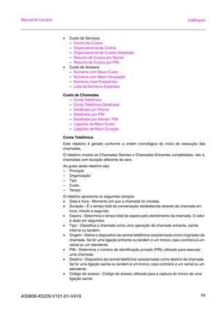 A30808-X5226-V121-01-V419 69
Manual do Usuário CallReport
• Custo de Serviços
– Centro de Custos
– Organizacional de Custos
– Organizacional de Custos Detalhado
– Resumo de Custos por Ramal
– Resumo de Custos por PIN
• Custo de Acessos
– Números com Maior Custo
– Números com Maior Ocupação
– Números mais Freqüentes
– Lista de Números Especiais
Custo de Chamadas
– Conta Telefônica
– Conta Telefônica Detalhada
– Detalhado por Ramal
– Detalhado por PIN
– Detalhado por Ramal / PIN
– Ligações de Maior Custo
– Ligações de Maior Duração
Conta Telefônica
Este relatório é gerado conforme a ordem cronológica do início de execução das
chamadas.
O relatório mostra as Chamadas Saintes e Chamadas Entrantes completadas, isto é,
chamadas com duração diferente de zero.
As guias deste relatório são:
– Principal
– Organização
– Tipo
– Custo
– Tempo
O relatório apresenta os seguintes campos:
• Data e hora - Momento em que a chamada foi iniciada.
• Duração - É o tempo total da conversação estabelecida através da chamada em
hora, minuto e segundo.
• Espera - Determina o tempo total de espera pelo atendimento da chamada. O valor
é dado em segundos.
• Tipo - Classifica a chamada como uma operação de chamada entrante, sainte,
interna ou tandem.
• Origem - Define o dispositivo da central telefônica caracterizado como originador da
chamada. Se for uma ligação entrante ou tandem é um tronco, caso contrário é um
ramal ou um atendente.
• PIN - Determina o número de identificação privado (PIN) utilizado para executar
uma chamada.
• Destino - Dispositivo da central telefônica caracterizado como destino da chamada.
Se for uma ligação sainte ou tandem é um tronco, caso contrário é um ramal ou um
atendente.
• Código de acesso - Código de acesso utilizado para a captura do tronco de uma
ligação sainte.
 