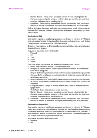 A30808-X5226-V121-01-V419 72
Manual do Usuário CallReport
• Número discado - Neste campo aparece o número discado pelo originador da
chamada para uma ligação sainte ou o número de A que identifica um usuário de
uma rede pública para uma ligação entrante.
• Localidade - Define o nome da localidade destino identificada a partir do número
discado ou o nome da localidade de origem identificada a partir do número de A.
Ao final da lista de chamadas realizadas por um determinado ramal, existe um campo
chamado Sub-Total que totaliza o custo de todas as ligações efetuadas por um deter-
minado ramal.
Detalhado por PIN
Este relatório reporta as ligações agrupadas de acordo com os números de PIN como
originadores da chamada. As ligações são ordenadas cronologicamente a partir da data
/ hora reportada como momento de início da chamada.
O relatório mostra apenas as Chamadas Saintes e completadas, isto é, chamadas com
duração diferente de zero.
As guias de requisição deste relatório são:
– Principal
– PIN
– Tipo
– Custo
– Tempo
Para cada bilhete de chamada, são apresentados os seguintes campos:
• Data e hora - Momento em que a chamada foi iniciada.
• Duração - É o tempo total da conversação estabelecida através da chamada em
hora, minuto e segundo.
• Origem - Define o dispositivo da central telefônica caracterizado como originador da
chamada. Se for uma ligação entrante ou tandem é um tronco, caso contrário é um
ramal ou um atendente.
• Destino - Dispositivo da central telefônica caracterizado como destino da chamada.
Se for uma ligação sainte ou tandem é um tronco, caso contrário é um ramal ou um
atendente.
• Código de acesso - Código de acesso utilizado para a captura do tronco de uma
ligação sainte.
• Custo Total - Custo total calculado para a chamada.
• Número discado - Neste campo aparece o número discado pelo originador da
chamada para uma ligação sainte ou o número de A que identifica um usuário de
uma rede pública para uma ligação entrante.
• Localidade - Define o nome da localidade destino identificada a partir do número
discado ou o nome da localidade de origem identificada a partir do número de A.
Detalhado por Ramal / PIN
Este relatório reporta as ligações agrupadas de acordo com os números de PIN asso-
ciados aos ramais como originadores da chamada. As ligações são ordenadas crono-
logicamente a partir da data / hora reportada como momento de início da chamada. O
relatório mostra apenas as Chamadas Saintes e Chamadas Entrantes completadas,
isto é, chamadas com duração diferente de zero.
As guias de requisição deste relatório são:
– Principal
– PIN
 