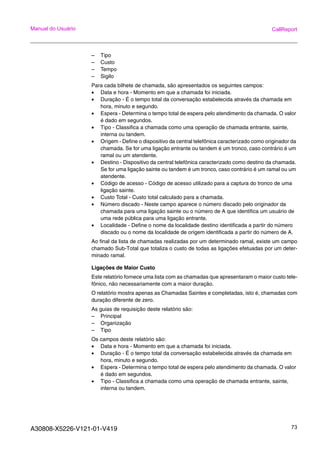 A30808-X5226-V121-01-V419 73
Manual do Usuário CallReport
– Tipo
– Custo
– Tempo
– Sigilo
Para cada bilhete de chamada, são apresentados os seguintes campos:
• Data e hora - Momento em que a chamada foi iniciada.
• Duração - É o tempo total da conversação estabelecida através da chamada em
hora, minuto e segundo.
• Espera - Determina o tempo total de espera pelo atendimento da chamada. O valor
é dado em segundos.
• Tipo - Classifica a chamada como uma operação de chamada entrante, sainte,
interna ou tandem.
• Origem - Define o dispositivo da central telefônica caracterizado como originador da
chamada. Se for uma ligação entrante ou tandem é um tronco, caso contrário é um
ramal ou um atendente.
• Destino - Dispositivo da central telefônica caracterizado como destino da chamada.
Se for uma ligação sainte ou tandem é um tronco, caso contrário é um ramal ou um
atendente.
• Código de acesso - Código de acesso utilizado para a captura do tronco de uma
ligação sainte.
• Custo Total - Custo total calculado para a chamada.
• Número discado - Neste campo aparece o número discado pelo originador da
chamada para uma ligação sainte ou o número de A que identifica um usuário de
uma rede pública para uma ligação entrante.
• Localidade - Define o nome da localidade destino identificada a partir do número
discado ou o nome da localidade de origem identificada a partir do número de A.
Ao final da lista de chamadas realizadas por um determinado ramal, existe um campo
chamado Sub-Total que totaliza o custo de todas as ligações efetuadas por um deter-
minado ramal.
Ligações de Maior Custo
Este relatório fornece uma lista com as chamadas que apresentaram o maior custo tele-
fônico, não necessariamente com a maior duração.
O relatório mostra apenas as Chamadas Saintes e completadas, isto é, chamadas com
duração diferente de zero.
As guias de requisição deste relatório são:
– Principal
– Organização
– Tipo
Os campos deste relatório são:
• Data e hora - Momento em que a chamada foi iniciada.
• Duração - É o tempo total da conversação estabelecida através da chamada em
hora, minuto e segundo.
• Espera - Determina o tempo total de espera pelo atendimento da chamada. O valor
é dado em segundos.
• Tipo - Classifica a chamada como uma operação de chamada entrante, sainte,
interna ou tandem.
 