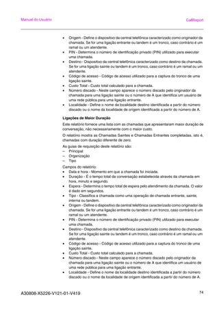 A30808-X5226-V121-01-V419 74
Manual do Usuário CallReport
• Origem - Define o dispositivo da central telefônica caracterizado como originador da
chamada. Se for uma ligação entrante ou tandem é um tronco, caso contrário é um
ramal ou um atendente.
• PIN - Determina o número de identificação privado (PIN) utilizado para executar
uma chamada.
• Destino - Dispositivo da central telefônica caracterizado como destino da chamada.
Se for uma ligação sainte ou tandem é um tronco, caso contrário é um ramal ou um
atendente.
• Código de acesso - Código de acesso utilizado para a captura do tronco de uma
ligação sainte.
• Custo Total - Custo total calculado para a chamada.
• Número discado - Neste campo aparece o número discado pelo originador da
chamada para uma ligação sainte ou o número de A que identifica um usuário de
uma rede pública para uma ligação entrante.
• Localidade - Define o nome da localidade destino identificada a partir do número
discado ou o nome da localidade de origem identificada a partir do número de A.
Ligações de Maior Duração
Este relatório fornece uma lista com as chamadas que apresentaram maior duração de
conversação, não necessariamente com o maior custo.
O relatório mostra as Chamadas Saintes e Chamadas Entrantes completadas, isto é,
chamadas com duração diferente de zero.
As guias de requisição deste relatório são:
– Principal
– Organização
– Tipo
Campos do relatório:
• Data e hora - Momento em que a chamada foi iniciada.
• Duração - É o tempo total da conversação estabelecida através da chamada em
hora, minuto e segundo.
• Espera - Determina o tempo total de espera pelo atendimento da chamada. O valor
é dado em segundos.
• Tipo - Classifica a chamada como uma operação de chamada entrante, sainte,
interna ou tandem.
• Origem - Define o dispositivo da central telefônica caracterizado como originador da
chamada. Se for uma ligação entrante ou tandem é um tronco, caso contrário é um
ramal ou um atendente.
• PIN - Determina o número de identificação privado (PIN) utilizado para executar
uma chamada.
• Destino - Dispositivo da central telefônica caracterizado como destino da chamada.
Se for uma ligação sainte ou tandem é um tronco, caso contrário é um ramal ou um
atendente.
• Código de acesso - Código de acesso utilizado para a captura do tronco de uma
ligação sainte.
• Custo Total - Custo total calculado para a chamada.
• Número discado - Neste campo aparece o número discado pelo originador da
chamada para uma ligação sainte ou o número de A que identifica um usuário de
uma rede pública para uma ligação entrante.
• Localidade - Define o nome da localidade destino identificada a partir do número
discado ou o nome da localidade de origem identificada a partir do número de A.
 