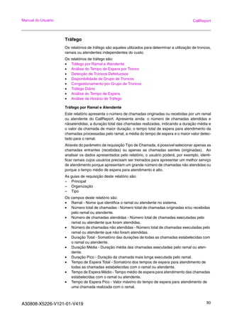 A30808-X5226-V121-01-V419 80
Manual do Usuário CallReport
Tráfego
Os relatórios de tráfego são aqueles utilizados para determinar a utilização de troncos,
ramais ou atendentes independentes do custo.
Os relatórios de tráfego são:
• Tráfego por Ramal e Atendente
• Análise do Tempo de Espera por Tronco
• Detecção de Troncos Defeituosos
• Disponibilidade de Grupo de Troncos
• Congestionamento por Grupo de Troncos
• Tráfego Diário
• Análise do Tempo de Espera
• Análise de Horário de Tráfego
Tráfego por Ramal e Atendente
Este relatório apresenta o número de chamadas originadas ou recebidas por um ramal
ou atendente do CallReport. Apresenta ainda: o número de chamadas atendidas e
nãoatendidas; a duração total das chamadas realizadas, indicando a duração média e
o valor da chamada de maior duração; o tempo total de espera para atendimento da
chamadas processadas pelo ramal, a média do tempo de espera e o maior valor detec-
tado para o ramal.
Através do parâmetro de requisição Tipo de Chamada, é possível selecionar apenas as
chamadas entrantes (recebidas) ou apenas as chamadas saintes (originadas). Ao
analisar os dados apresentados pelo relatório, o usuário poderá, por exemplo, identi-
ficar ramais cujos usuários precisam ser treinados para apresentar um melhor serviço
de atendimento porque apresentam um grande número de chamadas não atendidas ou
porque o tempo médio de espera para atendimento é alto.
As guias de requisição deste relatório são:
– Principal
– Organização
– Tipo
Os campos deste relatório são:
• Ramal - Nome que identifica o ramal ou atendente no sistema.
• Número total de chamadas - Número total de chamadas originadas e/ou recebidas
pelo ramal ou atendente.
• Número de chamadas atendidas - Número total de chamadas executadas pelo
ramal ou atendente que foram atendidas.
• Número de chamadas não atendidas - Número total de chamadas executadas pelo
ramal ou atendente que não foram atendidas.
• Duração Total - Somatório das durações de todas as chamadas estabelecidas com
o ramal ou atendente.
• Duração Média - Duração média das chamadas executadas pelo ramal ou aten-
dente.
• Duração Pico - Duração da chamada mais longa executada pelo ramal.
• Tempo de Espera Total - Somatório dos tempos de espera para atendimento de
todas as chamadas estabelecidas com o ramal ou atendente.
• Tempo de Espera Médio - Tempo médio de espera para atendimento das chamadas
estabelecidas com o ramal ou atendente.
• Tempo de Espera Pico - Valor máximo do tempo de espera para atendimento de
uma chamada realizada com o ramal.
 