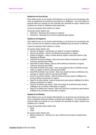 A30808-X5226-V121-01-V419 88
Manual do Usuário CallReport
Seqüência de Ocorrências
Este relatório para uso do Usuário Administrador ou de técnicos de manutenção rela-
ciona as seqüências de ocorrências ocorridas com o CallReport. Com este relatório é
possível saber por exemplo se uma chamada não reportada em algum relatório teve
problema em virtude do CallReport estar desativado.
A guia de requisição deste relatório é a Geral.
Os campos deste relatório são:
• Data/Hora - Momento da ocorrência no sistema.
• Ocorrência - Descrição da ocorrência registrada pelo sistema.
Seqüência de Registros
Este relatório para uso do Usuário Administrador ou de técnicos de manutenção rela-
ciona uma lista com os registros criados pelo CallReport para armazenar os Bilhetes.
A guia de requisição deste relatório é a Geral.
Os campos deste relatório são:
• Número do Registro - Identificador do registro no sistema CallReport.
• Número de bilhetes - Número de bilhetes armazenados no registro.
• Estado do Registro - Indica o estado atual do registro criado pelo sistema. Veja
Registros de Bilhetes
• Data PBX do primeiro bilhete - Data do primeiro bilhete armazenado no registro
conforme reportado pelo PABX.
• Data PBX do último bilhete - Data do último bilhete armazenado no registro
conforme reportado pelo PABX.
• Data PBX do bilhete mais antigo - Data mais antiga de todos os bilhetes armaze-
nados no registro conforme reportado pelo PABX.
• Data PBX do bilhete mais recente - Data mais recente de todos os bilhetes arma-
zenados no registro conforme reportado pelo PABX.
• Data PC do primeiro bilhete - Data de recebimento pelo sistema CallReport do
primeiro bilhete armazenado no registro.
• Data PC do último bilhete - Data do recebimento pelo sistema CallReport do último
bilhete armazenado no registro.
• Data PC do bilhete mais antigo - Data mais antiga de recebimento pelo sistema
CallReport de um bilhete armazenado no registro.
• Data PC do bilhete mais recente - Data mais recente de recebimento pelo sistema
CallReport de um bilhete armazenado no registro.
Seqüência de Bilhetes
Este relatório para uso do Usuário Administrador ou de técnicos de manutenção rela-
ciona a seqüência exata dos bilhetes recebidos pelo CallReport. Com este relatório é
possível saber por exemplo se uma chamada não reportada em algum relatório teve
problema com o bilhete.
A guia de requisição deste relatório são:
– Geral
– Sigilo
Os campos deste relatório são:
• Bilhete recebido em - Momento em que o bilhete de chamada foi recebido pelo
sistema.
 