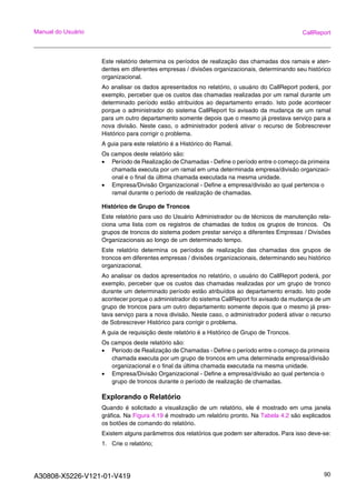 A30808-X5226-V121-01-V419 90
Manual do Usuário CallReport
Este relatório determina os períodos de realização das chamadas dos ramais e aten-
dentes em diferentes empresas / divisões organizacionais, determinando seu histórico
organizacional.
Ao analisar os dados apresentados no relatório, o usuário do CallReport poderá, por
exemplo, perceber que os custos das chamadas realizadas por um ramal durante um
determinado período estão atribuídos ao departamento errado. Isto pode acontecer
porque o administrador do sistema CallReport foi avisado da mudança de um ramal
para um outro departamento somente depois que o mesmo já prestava serviço para a
nova divisão. Neste caso, o administrador poderá ativar o recurso de Sobrescrever
Histórico para corrigir o problema.
A guia para este relatório é a Histórico do Ramal.
Os campos deste relatório são:
• Período de Realização de Chamadas - Define o período entre o começo da primeira
chamada executa por um ramal em uma determinada empresa/divisão organizaci-
onal e o final da última chamada executada na mesma unidade.
• Empresa/Divisão Organizacional - Define a empresa/divisão ao qual pertencia o
ramal durante o período de realização de chamadas.
Histórico de Grupo de Troncos
Este relatório para uso do Usuário Administrador ou de técnicos de manutenção rela-
ciona uma lista com os registros de chamadas de todos os grupos de troncos. Os
grupos de troncos do sistema podem prestar serviço a diferentes Empresas / Divisões
Organizacionais ao longo de um determinado tempo.
Este relatório determina os períodos de realização das chamadas dos grupos de
troncos em diferentes empresas / divisões organizacionais, determinando seu histórico
organizacional.
Ao analisar os dados apresentados no relatório, o usuário do CallReport poderá, por
exemplo, perceber que os custos das chamadas realizadas por um grupo de tronco
durante um determinado período estão atribuídos ao departamento errado. Isto pode
acontecer porque o administrador do sistema CallReport foi avisado da mudança de um
grupo de troncos para um outro departamento somente depois que o mesmo já pres-
tava serviço para a nova divisão. Neste caso, o administrador poderá ativar o recurso
de Sobrescrever Histórico para corrigir o problema.
A guia de requisição deste relatório é a Histórico de Grupo de Troncos.
Os campos deste relatório são:
• Período de Realização de Chamadas - Define o período entre o começo da primeira
chamada executa por um grupo de troncos em uma determinada empresa/divisão
organizacional e o final da última chamada executada na mesma unidade.
• Empresa/Divisão Organizacional - Define a empresa/divisão ao qual pertencia o
grupo de troncos durante o período de realização de chamadas.
Explorando o Relatório
Quando é solicitado a visualização de um relatório, ele é mostrado em uma janela
gráfica. Na Figura 4.19 é mostrado um relatório pronto. Na Tabela 4.2 são explicados
os botões de comando do relatório.
Existem alguns parâmetros dos relatórios que podem ser alterados. Para isso deve-se:
1. Crie o relatório;
 