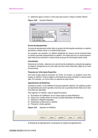 A30808-X5226-V121-01-V419 93
Manual do Usuário CallReport
c) Selecione agora o local e o nome para este arquivo e clique no botão “Salvar”.
Figura 4.20 Exportar Relatório
Árvore de Agrupamento
A árvore de agrupamento exibe todos os grupos de informações existentes no relatório
permitindo o acesso direto a um determinado grupo.
Ao visualizar, por exemplo, um relatório detalhado por ramal a árvore mostrará todos
os ramais que estão representados no relatório. Um duplo-click em um ramal represen-
tado nesta árvore permitirá o acesso direto ao grupo de informações deste ramal.
Visualização
Clicando-se no botão , seleciona-se o percentual de ampliação ou redução das páginas
do relatório. Desejando-se um outro valor que não conste nessa lista, digita-se um valor
de percentual.
Pesquisa por Informação Específica
Com esta função pode-se encontrar um nome, um número, ou qualquer outra infor-
mação no relatório. Pode-se digitar a informação procurada completa ou apenas parte
dela. Por exemplo, um nome inteiro ou apenas as suas iniciais.
Agendamento de Relatórios
Já desde a versão 1.5 do CallReport é possível agendar relatórios. Os relatórios podem
ser agendados para serem gerados uma única vez ou periodicamente. Mais de um rela-
tório pode ser agendado.
Para agendar um relatório, siga os seguintes passos:
a) No Explorer do CallReport, de um clique duplo na pasta Relatórios
b) Clique com o botão direito do mouse na pasta Requisição de Relatórios,
c) Selecione o Relatório desejado
d) Especifique os filtros para o relatório
e) Pressione o botão agendar.
Figura 4.21 Agendar um Relatório
O Assistente de Agendamento vai perguntar as opções de agendamento.
 